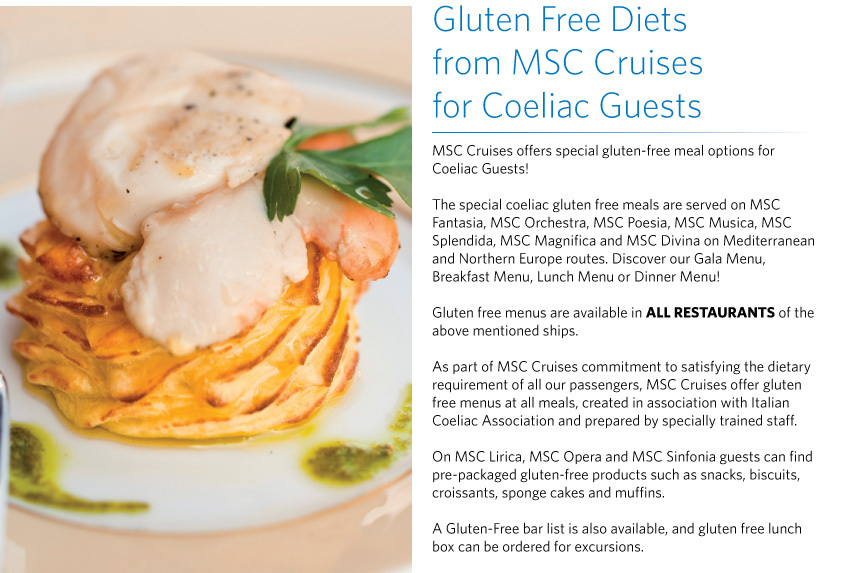 Gluten Free Diets  from MSC Cruises  for Coeliac Guests MSC Cruises offers special gluten-free meal options for  Coeliac Guests!  The special coeliac gluten free meals are served on MSC Fantasia, MSC Orchestra, MSC Poesia, MSC Musica, MSC Splendida, MSC Magnifica and MSC Divina on Mediterranean and Northern Europe routes. Discover our Gala Menu, Breakfast Menu, Lunch Menu or Dinner Menu!   Gluten free menus are available in ALL RESTAURANTS of the above mentioned ships.   As part of MSC Cruises commitment to satisfying the dietary requirement of all our passengers, MSC Cruises offer gluten free menus at all meals, created in association with Italian Coeliac Association and prepared by specially trained staff.   On MSC Lirica, MSC Opera and MSC Sinfonia guests can find pre-packaged gluten-free products such as snacks, biscuits, croissants, sponge cakes and muffins.   A Gluten-Free bar list is also available, and gluten free lunch box can be ordered for excursions. 