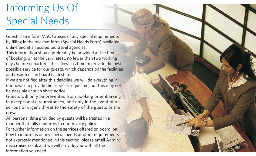 Informing Us Of  Special Needs Guests can inform MSC Cruises of any special requirements by filling in the relevant form (Special Needs Form) available online and at all accredited travel agencies.  This information should preferably be provided at the time of booking, or, at the very latest, no fewer than two working days before departure. This allows us time to provide the best possible service for our guests, which depends on the facilities and resources on board each ship.  If we are notified after this deadline we will do everything in our power to provide the services requested, but this may not be possible at such short notice.  Guests will only be prevented from booking or embarking in exceptional circumstances, and only in the event of a serious or urgent threat to the safety of the guests or the crew.  All personal data provided by guests will be treated in a manner that fully conforms to our privacy policy.  For further information on the services offered on board, on how to inform us of any special needs or other requirements not expressly mentioned in this section, please email Admin@msccruises.co.uk and we will provide you with all the information you need.