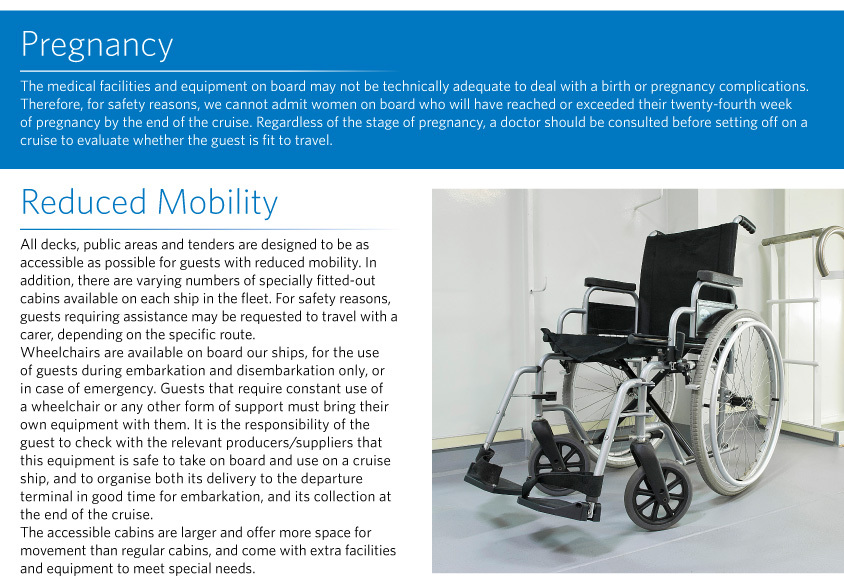 Pregnancy The medical facilities and equipment on board may not be technically adequate to deal with a birth or pregnancy complications. Therefore, for safety reasons, we cannot admit women on board who will have reached or exceeded their twenty-fourth week of pregnancy by the end of the cruise. Regardless of the stage of pregnancy, a doctor should be consulted before setting off on a cruise to evaluate whether the guest is fit to travel.  Reduced Mobility All decks, public areas and tenders are designed to be as accessible as possible for guests with reduced mobility. In addition, there are varying numbers of specially fitted-out cabins available on each ship in the fleet. For safety reasons, guests requiring assistance may be requested to travel with a carer, depending on the specific route.  Wheelchairs are available on board our ships, for the use of guests during embarkation and disembarkation only, or in case of emergency. Guests that require constant use of a wheelchair or any other form of support must bring their own equipment with them. It is the responsibility of the guest to check with the relevant producers/suppliers that this equipment is safe to take on board and use on a cruise ship, and to organise both its delivery to the departure terminal in good time for embarkation, and its collection at the end of the cruise.  The accessible cabins are larger and offer more space for movement than regular cabins, and come with extra facilities and equipment to meet special needs. 