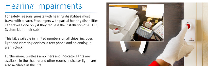 Hearing Impairments For safety reasons, guests with hearing disabilities must travel with a carer. Passengers with partial hearing disabilities can travel alone only if they request the installation of a TDD System kit in their cabin.   This kit, available in limited numbers on all ships, includes light and vibrating devices, a text phone and an analogue alarm clock.   Furthermore, wireless amplifiers and indicator lights are available in the theatre and other rooms. Indicator lights are also available in the lifts.