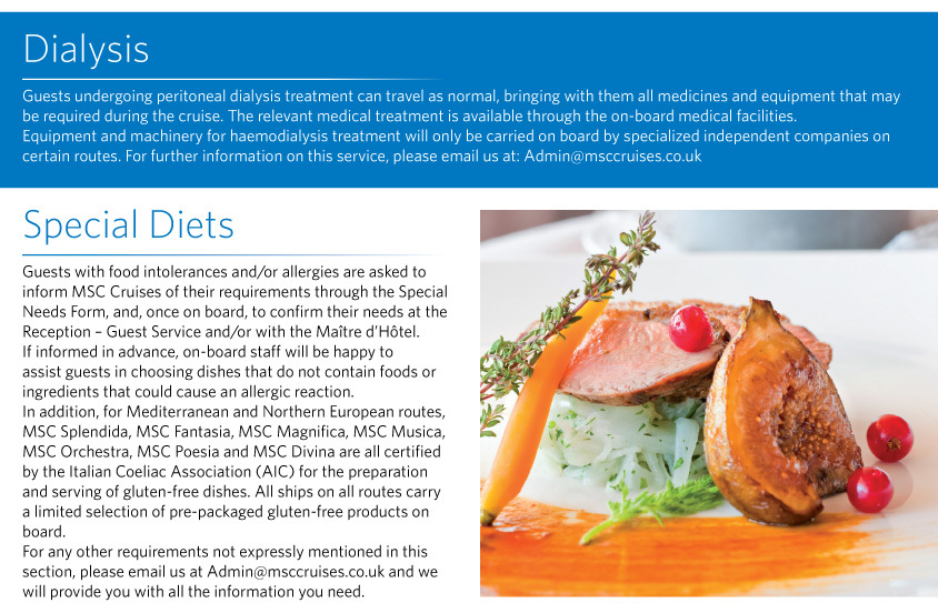 Dialysis Guests undergoing peritoneal dialysis treatment can travel as normal, bringing with them all medicines and equipment that may be required during the cruise. The relevant medical treatment is available through the on-board medical facilities. Equipment and machinery for haemodialysis treatment will only be carried on board by specialized independent companies on certain routes. For further information on this service, please email us at: Admin@msccruises.co.uk  Special Diets  Guests with food intolerances and/or allergies are asked to inform MSC Cruises of their requirements through the Special Needs Form, and, once on board, to confirm their needs at the Reception – Guest Service and/or with the Maître d’Hôtel.  If informed in advance, on-board staff will be happy to assist guests in choosing dishes that do not contain foods or ingredients that could cause an allergic reaction.  In addition, for Mediterranean and Northern European routes, MSC Splendida, MSC Fantasia, MSC Magnifica, MSC Musica, MSC Orchestra, MSC Poesia and MSC Divina are all certified by the Italian Coeliac Association (AIC) for the preparation and serving of gluten-free dishes. All ships on all routes carry a limited selection of pre-packaged gluten-free products on board.  For any other requirements not expressly mentioned in this section, please email us at Admin@msccruises.co.uk and we will provide you with all the information you need.