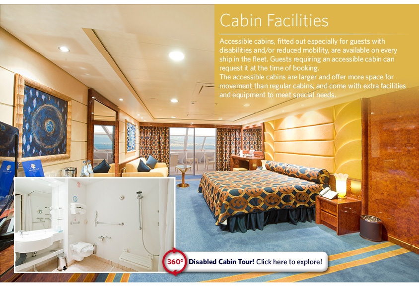 Cabin Facilities Accessible cabins, fitted out especially for guests with disabilities and/or reduced mobility, are available on every ship in the fleet. Guests requiring an accessible cabin can request it at the time of booking.  The accessible cabins are larger and offer more space for movement than regular cabins, and come with extra facilities and equipment to meet special needs.
